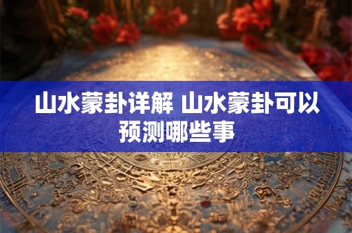 山水蒙卦详解 山水蒙卦可以预测哪些事