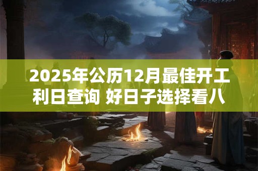 2025年公历12月最佳开工利日查询 好日子选择看八字