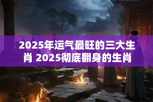 2025年运气最旺的三大生肖 2025彻底翻身的生肖