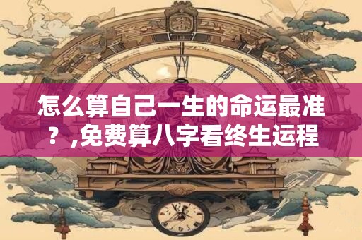怎么算自己一生的命运最准？,免费算八字看终生运程