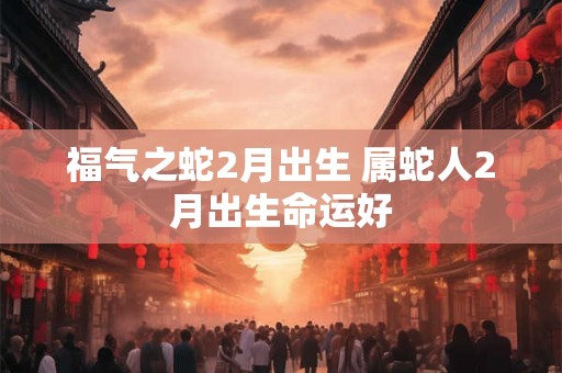 福气之蛇2月出生 属蛇人2月出生命运好