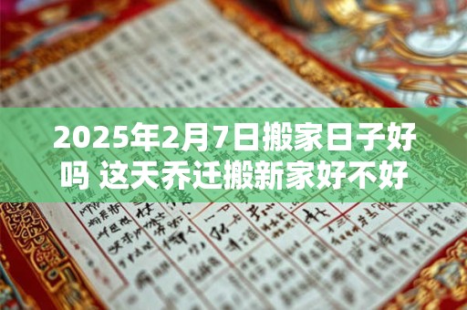 2025年2月7日搬家日子好吗 这天乔迁搬新家好不好