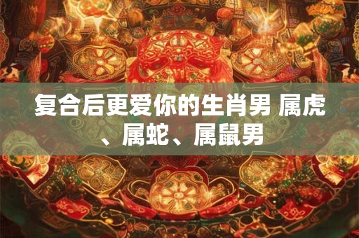 复合后更爱你的生肖男 属虎、属蛇、属鼠男