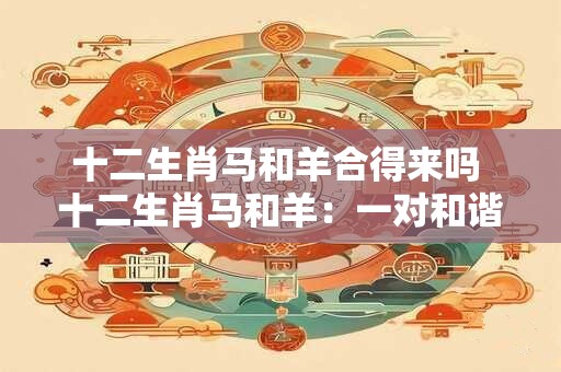 十二生肖马和羊合得来吗 十二生肖马和羊：一对和谐的组合