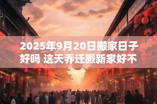 2025年9月20日搬家日子好吗 这天乔迁搬新家好不好