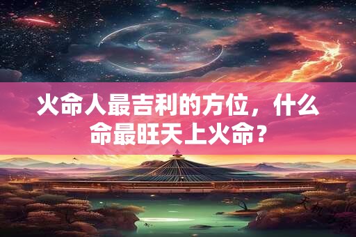 火命人最吉利的方位，什么命最旺天上火命？