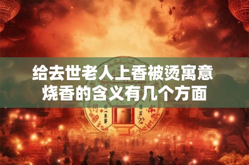 给去世老人上香被烫寓意 烧香的含义有几个方面 给去世老人上香被烫寓意 烧香的含义有几个方面