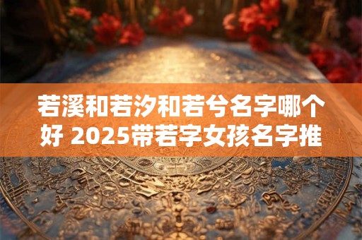 若溪和若汐和若兮名字哪个好 2025带若字女孩名字推荐