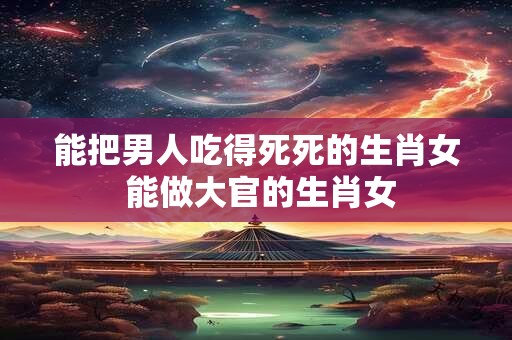 能把男人吃得死死的生肖女 能做大官的生肖女
