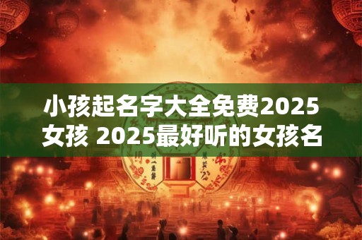 小孩起名字大全免费2025女孩 2025最好听的女孩名字大全