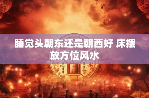 睡觉头朝东还是朝西好 床摆放方位风水