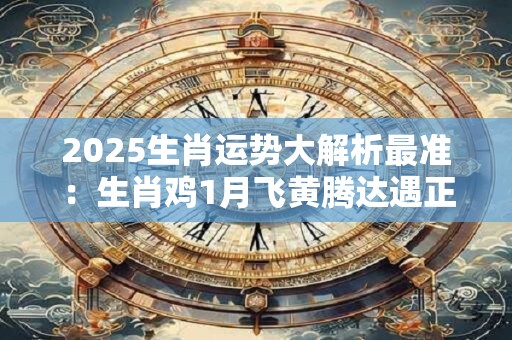 2025生肖运势大解析最准：生肖鸡1月飞黄腾达遇正缘
