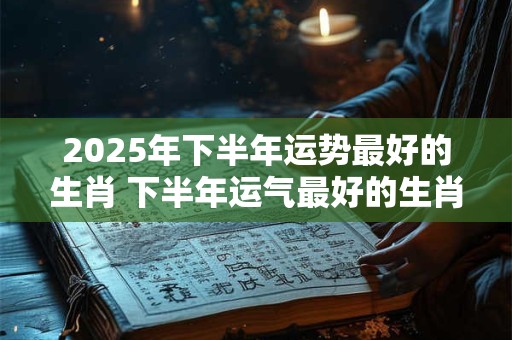 2025年下半年运势最好的生肖 下半年运气最好的生肖