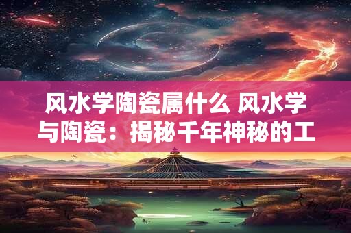 风水学陶瓷属什么 风水学与陶瓷：揭秘千年神秘的工艺之美