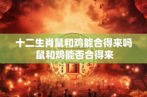 十二生肖鼠和鸡能合得来吗 鼠和鸡能否合得来