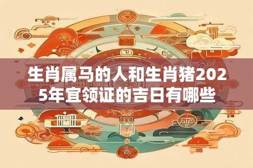 生肖属马的人和生肖猪2025年宜领证的吉日有哪些