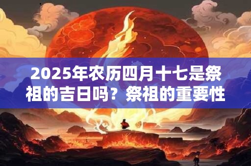 2025年农历四月十七是祭祖的吉日吗？祭祖的重要性