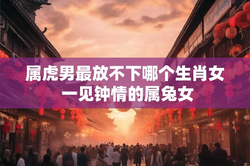 属虎男最放不下哪个生肖女 一见钟情的属兔女