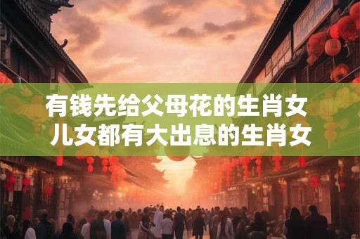 有钱先给父母花的生肖女 儿女都有大出息的生肖女
