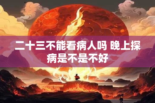 二十三不能看病人吗 晚上探病是不是不好