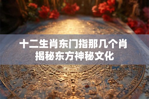 十二生肖东门指那几个肖 揭秘东方神秘文化
