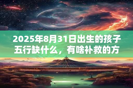 2025年8月31日出生的孩子五行缺什么，有啥补救的方法？