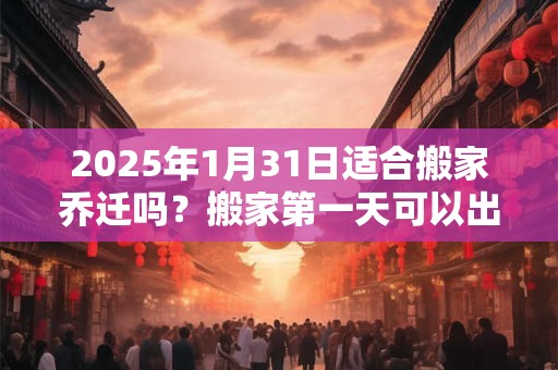 2025年1月31日适合搬家乔迁吗？搬家第一天可以出门吗？