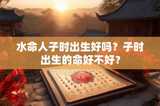 水命人子时出生好吗？子时出生的命好不好？