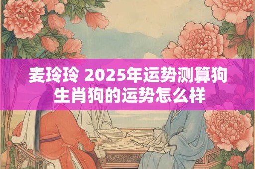 麦玲玲 2025年运势测算狗 生肖狗的运势怎么样