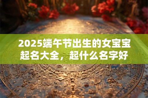 2025端午节出生的女宝宝起名大全,起什么名字好 2025端午节出生的女宝宝起名大全,起什么名字好