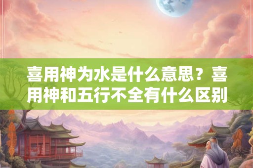 喜用神为水是什么意思？喜用神和五行不全有什么区别？