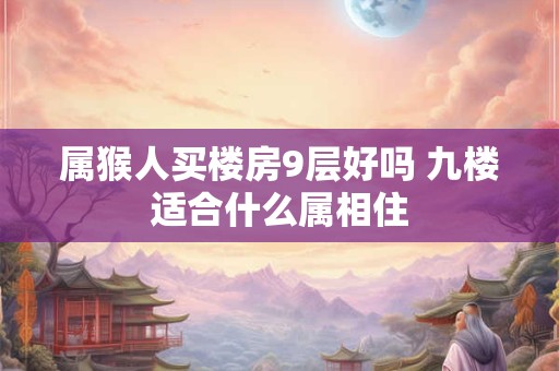 属猴人买楼房9层好吗 九楼适合什么属相住