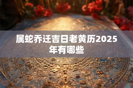 属蛇乔迁吉日老黄历2025年有哪些