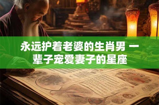 永远护着老婆的生肖男 一辈子宠爱妻子的星座