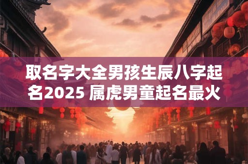 取名字大全男孩生辰八字起名2025 属虎男童起名最火好听