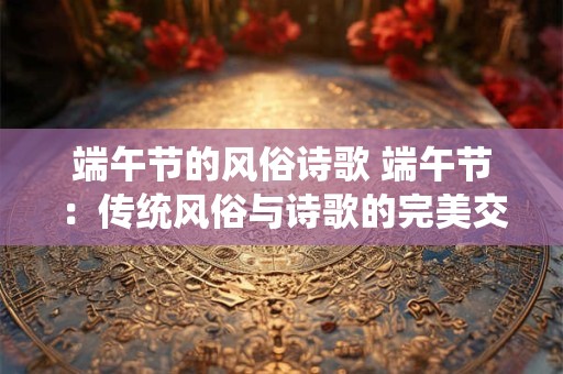 端午节的风俗诗歌 端午节：传统风俗与诗歌的完美交融