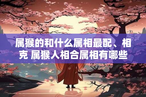 属猴的和什么属相最配、相克 属猴人相合属相有哪些