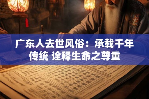 广东人去世风俗：承载千年传统 诠释生命之尊重