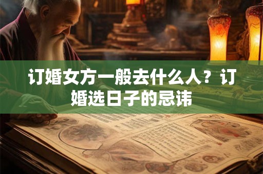 订婚女方一般去什么人?订婚选日子的忌讳 订婚女方一般去什么人?订婚选日子的忌讳