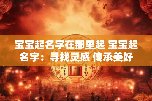 宝宝起名字在那里起 宝宝起名字：寻找灵感 传承美好
