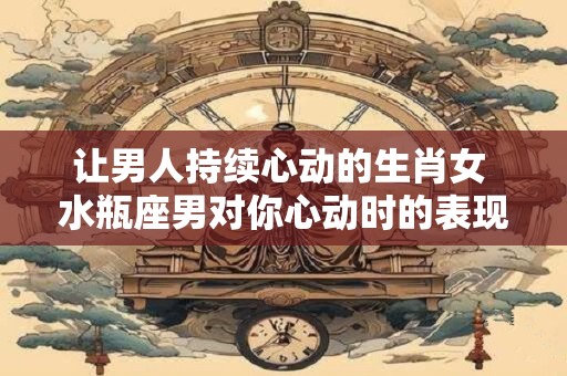 让男人持续心动的生肖女 水瓶座男对你心动时的表现