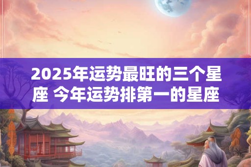 2025年运势最旺的三个星座 今年运势排第一的星座有哪些