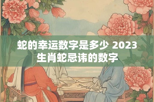 蛇的幸运数字是多少 2023生肖蛇忌讳的数字