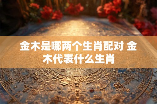 金木是哪两个生肖配对 金木代表什么生肖 金木是哪两个生肖配对 金木代表什么生肖