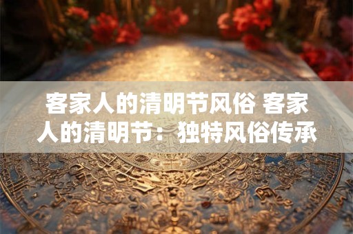 客家人的清明节风俗 客家人的清明节：独特风俗传承千年文化