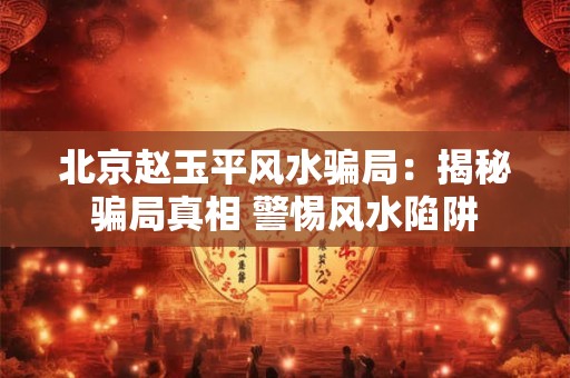 北京赵玉平风水骗局：揭秘骗局真相 警惕风水陷阱