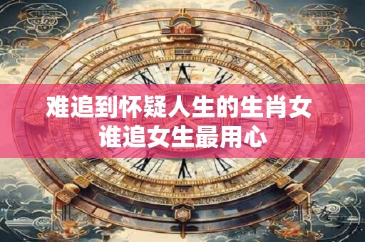 难追到怀疑人生的生肖女 谁追女生最用心