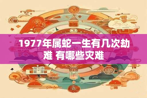 1977年属蛇一生有几次劫难 有哪些灾难