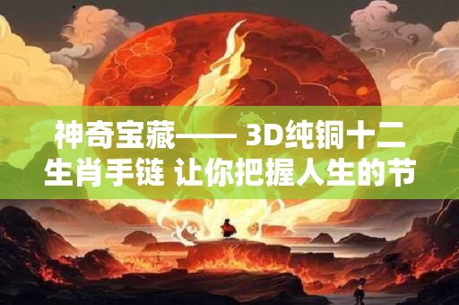 神奇宝藏—— 3D纯铜十二生肖手链 让你把握人生的节奏！