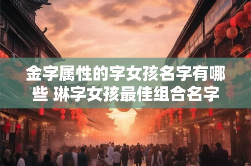 金字属性的字女孩名字有哪些 琳字女孩最佳组合名字